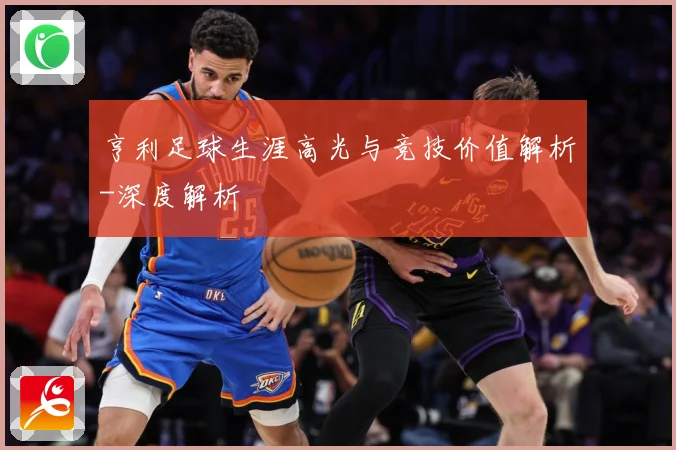 亨利足球生涯高光与竞技价值解析-深度解析