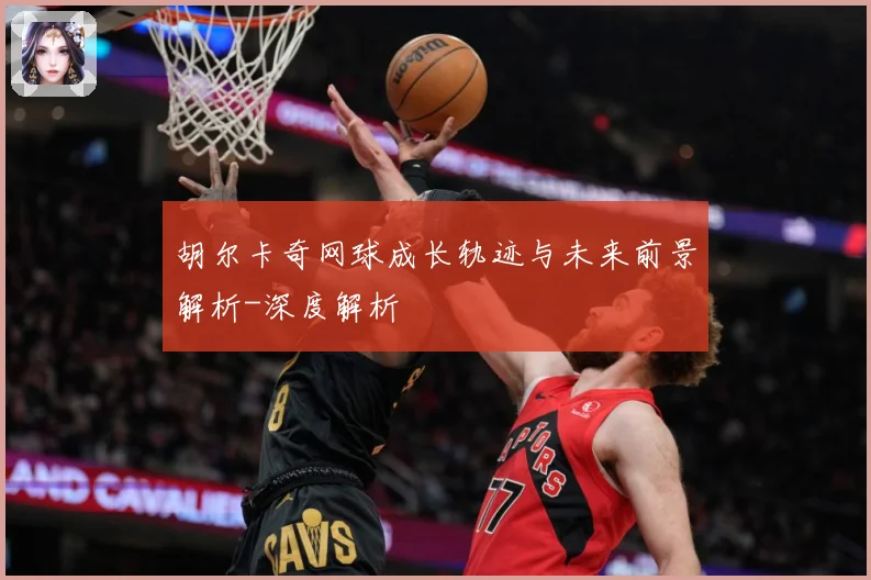 胡尔卡奇网球成长轨迹与未来前景解析-深度解析