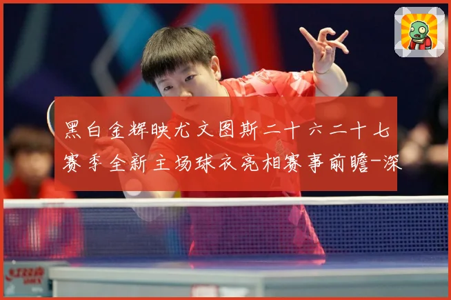 黑白金辉映尤文图斯二十六二十七赛季全新主场球衣亮相赛事前瞻-深度解析