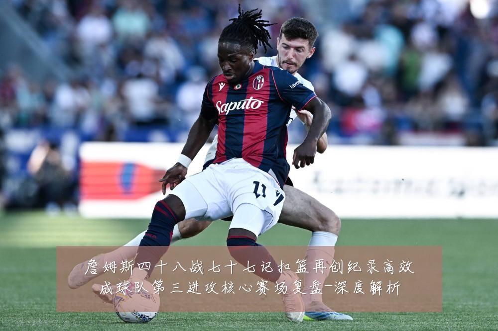 詹姆斯四十八战七十七记扣篮再创纪录高效成球队第三进攻核心赛场复盘-深度解析
