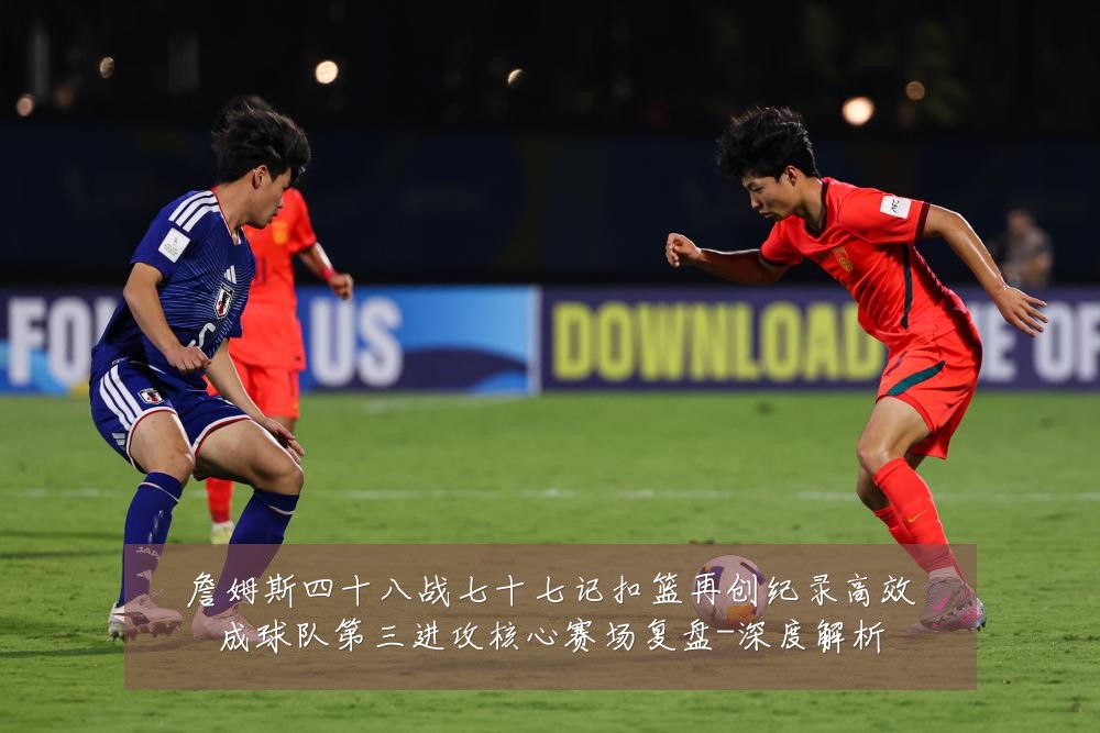 詹姆斯四十八战七十七记扣篮再创纪录高效成球队第三进攻核心赛场复盘-深度解析